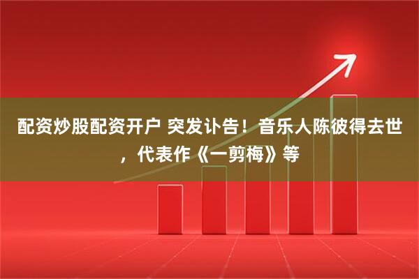 配资炒股配资开户 突发讣告！音乐人陈彼得去世，代表作《一剪梅》等