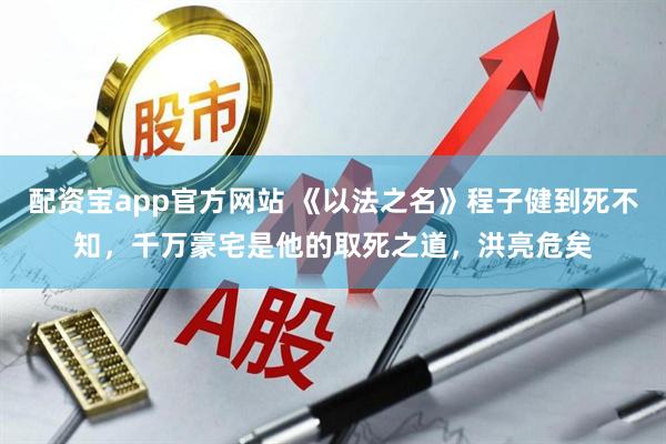 配资宝app官方网站 《以法之名》程子健到死不知，千万豪宅是他的取死之道，洪亮危矣