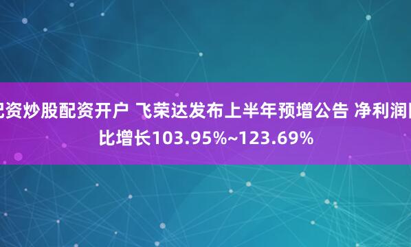配资炒股配资开户 飞荣达发布上半年预增公告 净利润同比增长103.95%~123.69%