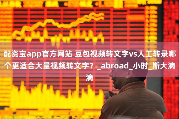 配资宝app官方网站 豆包视频转文字vs人工转录哪个更适合大量视频转文字？_abroad_小时_斯大滴