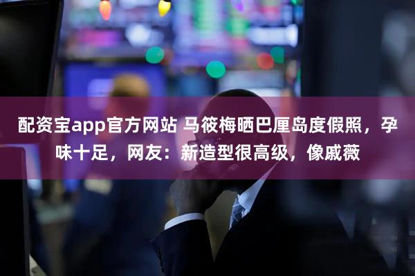 配资宝app官方网站 马筱梅晒巴厘岛度假照，孕味十足，网友：新造型很高级，像戚薇