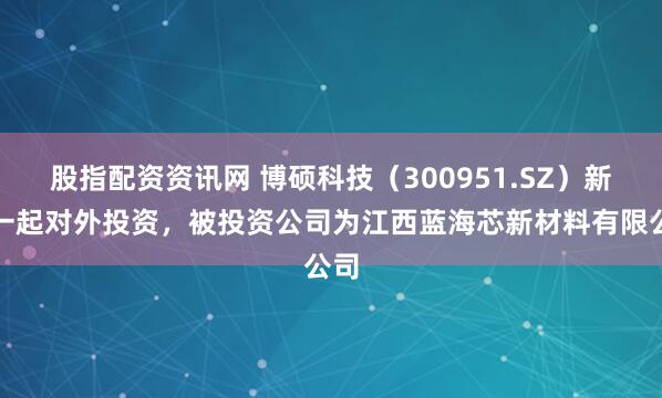 股指配资资讯网 博硕科技（300951.SZ）新增一起对外投资，被投资公司为江西蓝海芯新材料有限公司