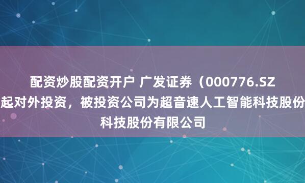 配资炒股配资开户 广发证券（000776.SZ）新增一起对外投资，被投资公司为超音速人工智能科技股份有限公司