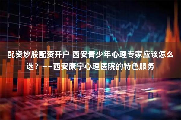 配资炒股配资开户 西安青少年心理专家应该怎么选？——西安康宁心理医院的特色服务