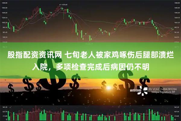 股指配资资讯网 七旬老人被家鸡啄伤后腿部溃烂入院，多项检查完成后病因仍不明