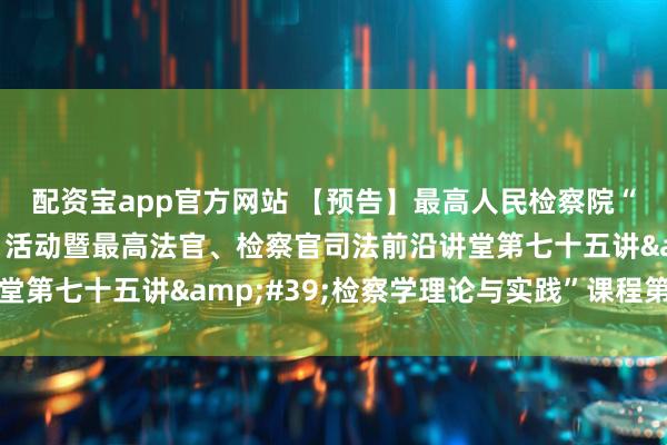 配资宝app官方网站 【预告】最高人民检察院“检察实务专家进校园”活动暨最高法官、检察官司法前沿讲堂第七十五讲&#39;检察学理论与实践”课程第十二讲
