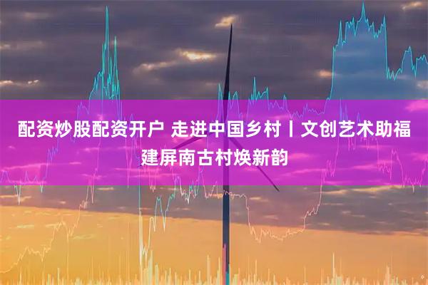 配资炒股配资开户 走进中国乡村丨文创艺术助福建屏南古村焕新韵