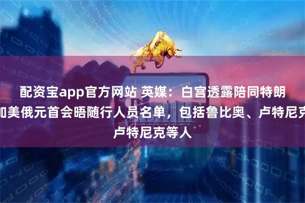 配资宝app官方网站 英媒：白宫透露陪同特朗普参加美俄元首会晤随行人员名单，包括鲁比奥、卢特尼克等人