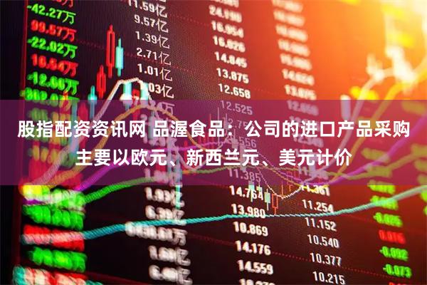股指配资资讯网 品渥食品：公司的进口产品采购主要以欧元、新西兰元、美元计价