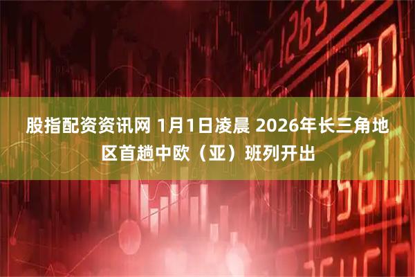 股指配资资讯网 1月1日凌晨 2026年长三角地区首趟中欧（亚）班列开出