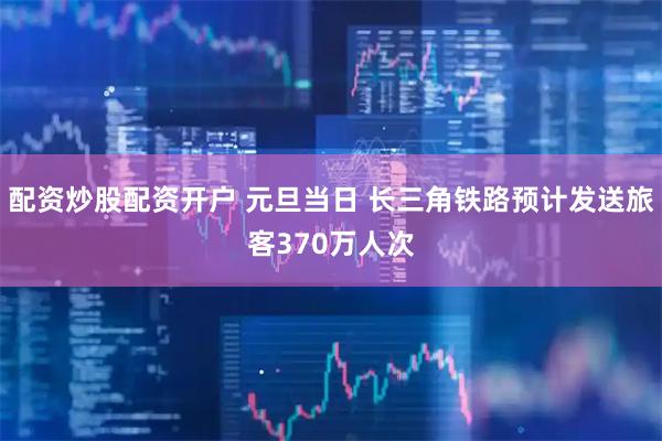配资炒股配资开户 元旦当日 长三角铁路预计发送旅客370万人次