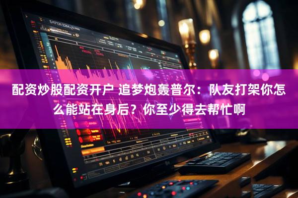 配资炒股配资开户 追梦炮轰普尔：队友打架你怎么能站在身后？你至少得去帮忙啊