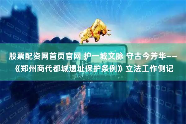 股票配资网首页官网 护一城文脉 守古今芳华——《郑州商代都城遗址保护条例》立法工作侧记