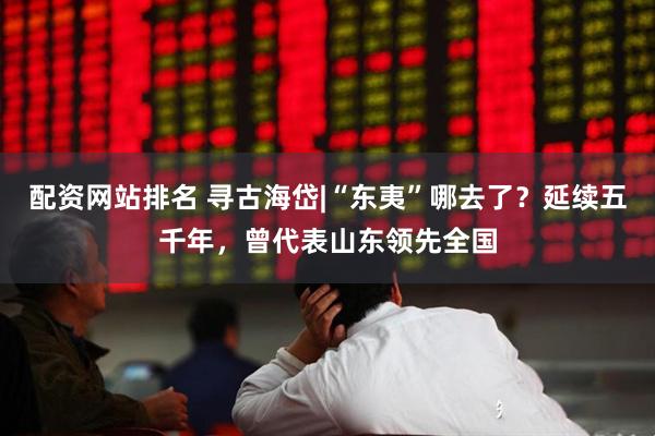 配资网站排名 寻古海岱|“东夷”哪去了？延续五千年，曾代表山东领先全国