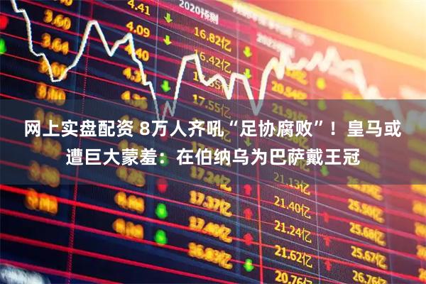 网上实盘配资 8万人齐吼“足协腐败”！皇马或遭巨大蒙羞：在伯纳乌为巴萨戴王冠