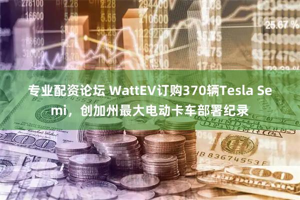 专业配资论坛 WattEV订购370辆Tesla Semi，创加州最大电动卡车部署纪录
