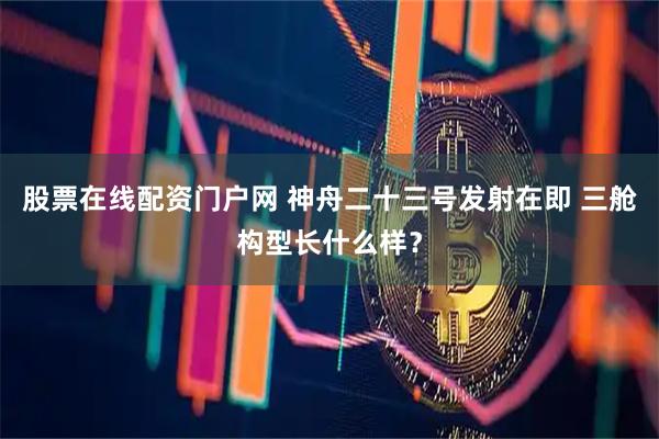 股票在线配资门户网 神舟二十三号发射在即 三舱构型长什么样？