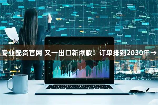 专业配资官网 又一出口新爆款！订单排到2030年→