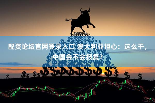 配资论坛官网登录入口 澳大利亚担心：这么干，中国会不会报复？