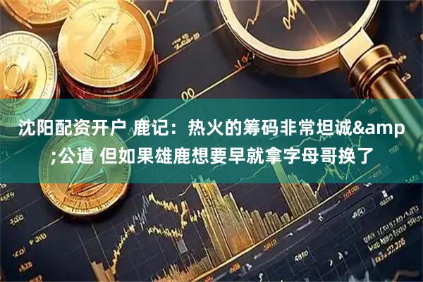 沈阳配资开户 鹿记：热火的筹码非常坦诚&公道 但如果雄鹿想要早就拿字母哥换了