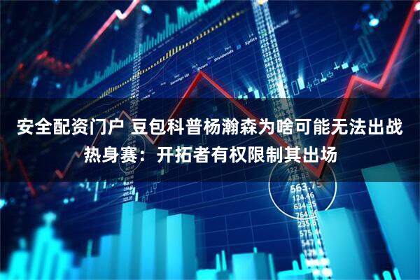 安全配资门户 豆包科普杨瀚森为啥可能无法出战热身赛：开拓者有权限制其出场